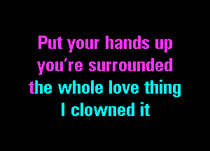 Put your hands up
you're surrounded

the whole love thing
I clowned it