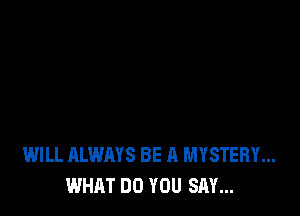 WILL ALWAYS BE A MYSTERY...
WHAT DO YOU SAY...