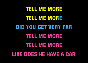 TELL ME MORE
TELL ME MORE
DID YOU GET VERY FAR
TELL ME MORE
TELL ME MORE
LIKE DOES HE HAVE A CAR
