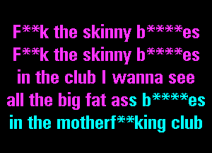 Femk the skinny hemmes
Femk the skinny hemmes

in the club I wanna see
all the big fat ass hemmes
in the motherfemking club