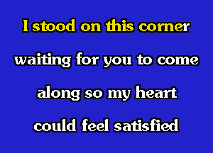 I stood on this corner
waiting for you to come
along so my heart

could feel satisfied