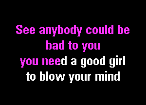 See anybody could be
bad to you

you need a good girl
to blow your mind