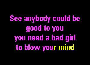 See anybody could be
good to you

you need a bad girl
to blow your mind