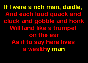 If I were a rich man, daidle,
And each loud quack and
cluck and gobble and honk
Will land like a trumpet
on the ear
As if to say here lives
a wealthy man