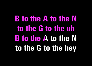 B to the A to the N
to the G to the uh

B to the A to the N
to the G to the hey