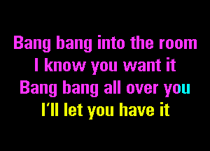 Bang hang into the room
I know you want it
Bang hang all over you
I'll let you have it