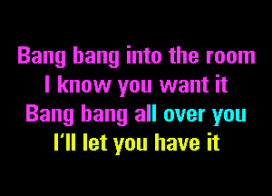 Bang hang into the room
I know you want it
Bang hang all over you
I'll let you have it