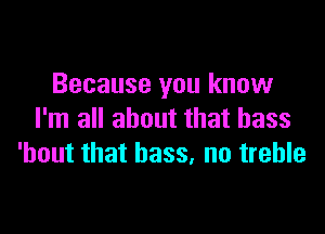 Because you know

I'm all about that bass
'bout that bass, no treble