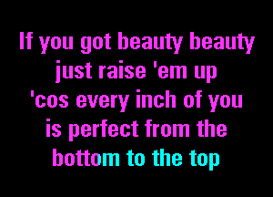 If you got beauty beauty
iust raise 'em up
'cos every inch of you
is perfect from the
bottom to the top