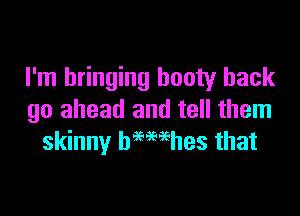 I'm bringing booty hack

go ahead and tell them
skinny bmwhes that