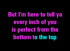 But I'm here to tell ya
every inch of you

is perfect from the
bottom to the top