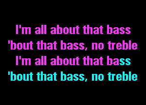 I'm all about that bass
'hout that bass, no treble
I'm all about that bass
'hout that bass, no treble