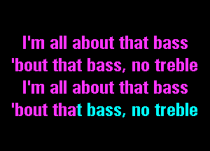 I'm all about that bass
'hout that bass, no treble
I'm all about that bass
'hout that bass, no treble