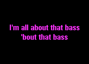 I'm all about that bass

'bout that bass