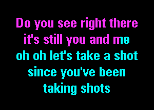 Do you see right there
it's still you and me
oh oh let's take a shot
since you've been
taking shots