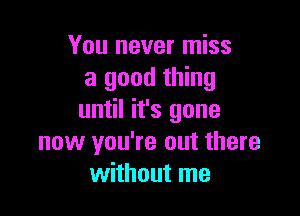 You never miss
a good thing

until it's gone
now you're out there
without me