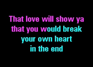 That love will show ya
that you would break

your own heart
in the end