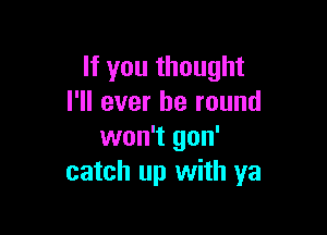 If you thought
I'll ever be round

won't gon'
catch up with ya