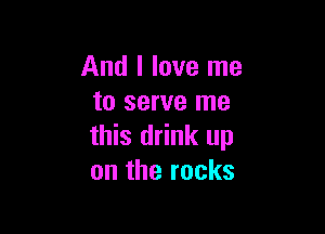 And I love me
to serve me

this drink up
on the rocks