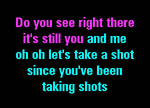 Do you see right there
it's still you and me
oh oh let's take a shot
since you've been
taking shots