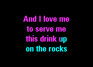 And I love me
to serve me

this drink up
on the rocks