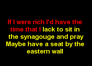 If I were rich I'd have the
time that I lack to sit in
the synagouge and pray
Maybe have a seat by the
eastern wall