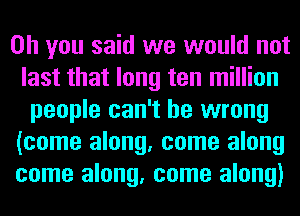 Oh you said we would not
last that long ten million
people can't be wrong
(come along, come along
come along, come along)