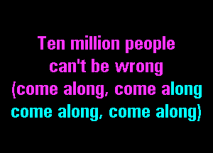 Ten million people
can't be wrong
(come along, come along
come along, come along)