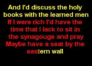 And I'd discuss the holy
books with the learned men
If I were rich I'd have the
time that I lack to sit in
the synagouge and pray
Maybe have a seat by the
eastern wall