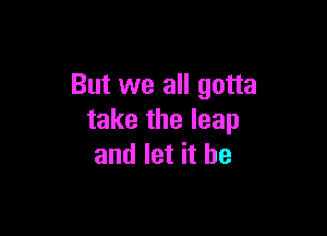 But we all gotta

take the leap
and let it be
