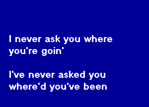 I never ask you where
you're goin'

I've never asked you
where'd you've been