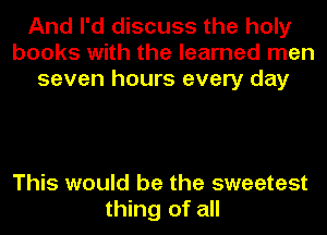 And I'd discuss the holy
books with the learned men
seven hours every day

This would be the sweetest
thing of all