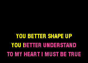 YOU BETTER SHAPE UP
YOU BETTER UNDERSTAND
TO MY HEART I MUST BE TRUE