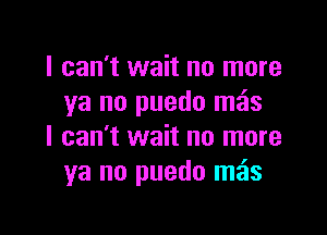 I can't wait no more
ya no puedo meis

I can't wait no more
ya no puedo mos
