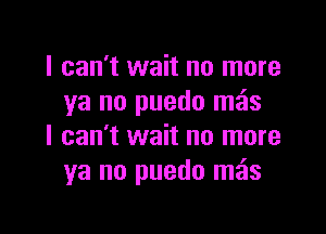 I can't wait no more
ya no puedo meis

I can't wait no more
ya no puedo mos