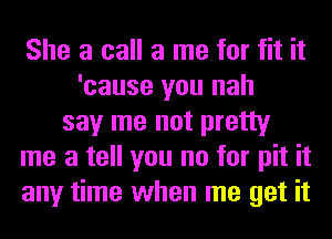 She a call a me for fit it
'cause you nah
say me not pretty
me a tell you no for pit it
any time when me get it