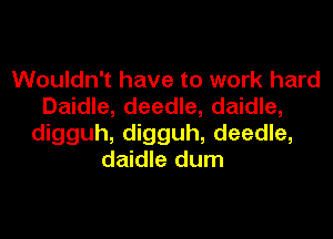 Wouldn't have to work hard
Daidle, deedle, daidle,

digguh, digguh, deedle,
daidle dum