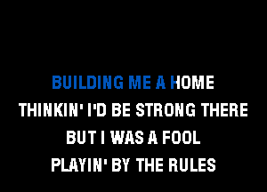 BUILDING ME A HOME
THIHKIH' I'D BE STRONG THERE
BUT I WAS A FOOL
PLAYIH' BY THE RULES