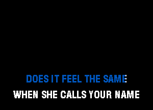 DOES IT FEEL THE SAME
WHEN SHE CALLS YOUR NAME