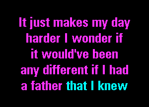It iust makes my day
harder I wonder if
it would've been
any different if I had
a father that I knew