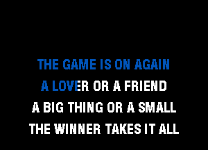 THE GAME IS ON AGAIN
A LOVER OR A FRIEND
A BIG THING OR A SMALL
THE WINNER TAKES IT ALL