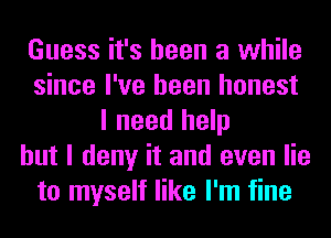 Guess it's been a while
since I've been honest
I need help
but I deny it and even lie
to myself like I'm fine