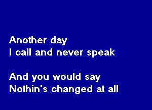 Another day
I call and never speak

And you would say
Nothin's changed at all