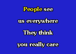 People see

us everywhere

They think

you really care