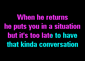 When he returns
he puts you in a situation
but it's too late to have
that kinda conversation