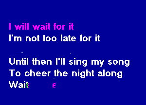 I'm not too late for it

Until then I'll sing my song
To cheer the night along
Wait