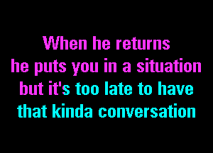 When he returns
he puts you in a situation
but it's too late to have
that kinda conversation