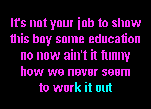 It's not your ioh to show
this boy some education
no now ain't it funny
how we never seem
to work it out