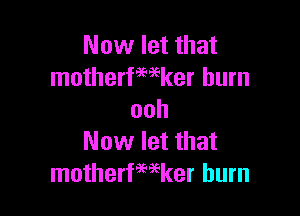 Now let that
motherfwker burn

ooh
Now let that
motherfwker burn