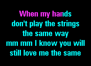 When my hands
don't play the strings
the same way
mm mm I know you will
still love me the same